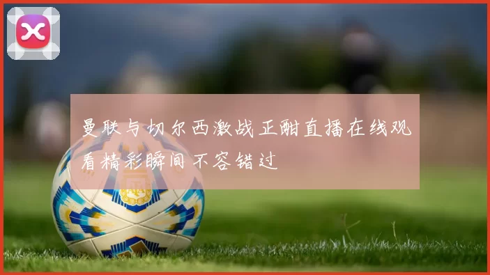 曼联与切尔西激战正酣直播在线观看精彩瞬间不容错过