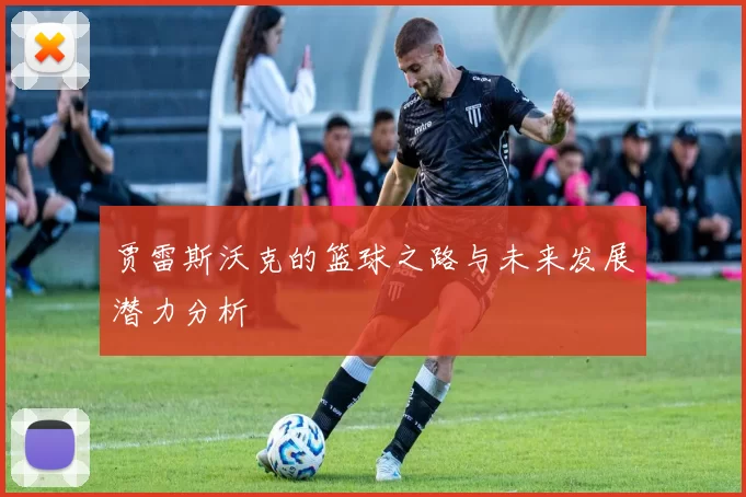 贾雷斯沃克的篮球之路与未来发展潜力分析