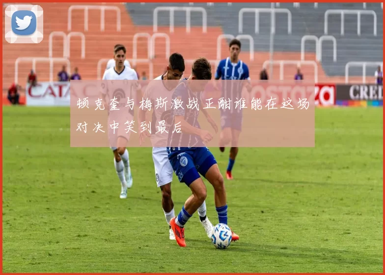 顿克奎与梅斯激战正酣谁能在这场对决中笑到最后