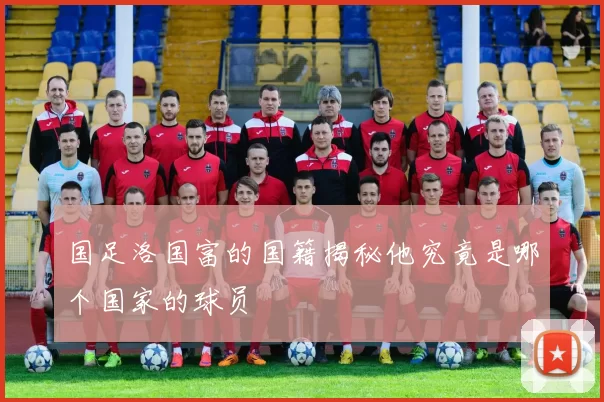 国足洛国富的国籍揭秘他究竟是哪个国家的球员