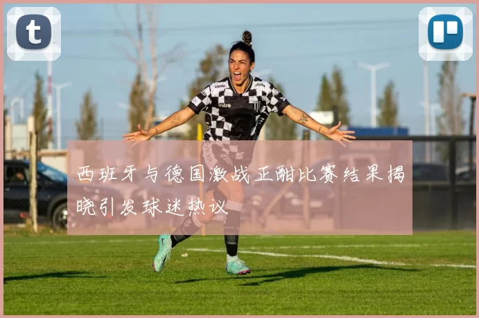 西班牙与德国激战正酣比赛结果揭晓引发球迷热议