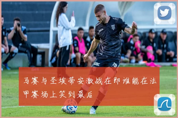 马赛与圣埃蒂安激战在即谁能在法甲赛场上笑到最后