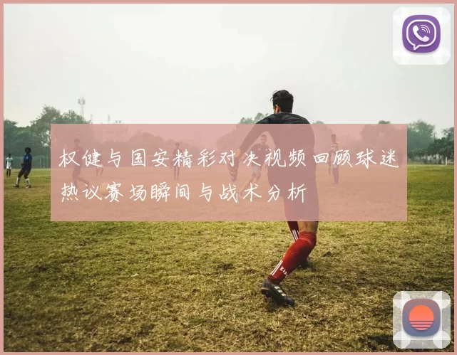 权健与国安精彩对决视频回顾球迷热议赛场瞬间与战术分析