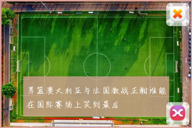 男篮澳大利亚与法国激战正酣谁能在国际赛场上笑到最后