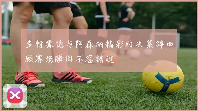 多特蒙德与阿森纳精彩对决集锦回顾赛场瞬间不容错过