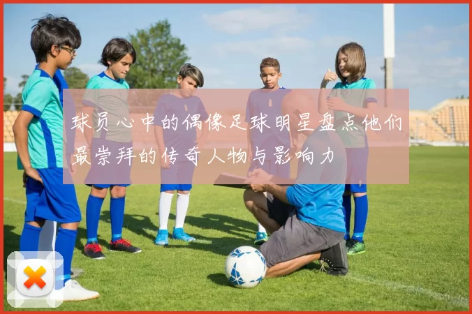 球员心中的偶像足球明星盘点他们最崇拜的传奇人物与影响力
