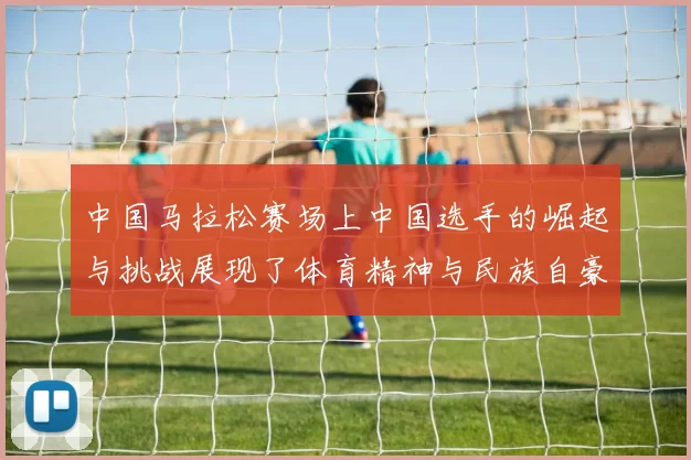 中国马拉松赛场上中国选手的崛起与挑战展现了体育精神与民族自豪感